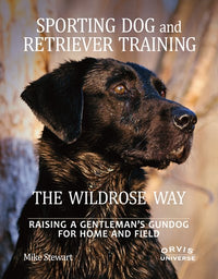 Sporting Dog and Retriever Training: The Wildrose Way : Raising a Gentleman's Gundog for Home and Field