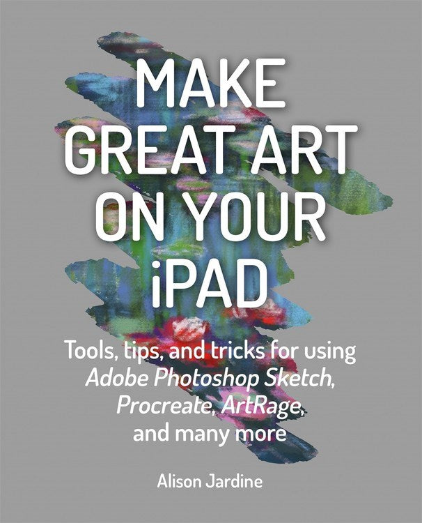 Make Great Art on Your iPad: Tools, tips and tricks for using Adobe Photoshop Sketch, Procreate, ArtRage and many more